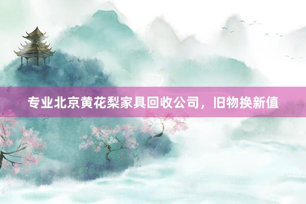 专业北京黄花梨家具回收公司，旧物换新值