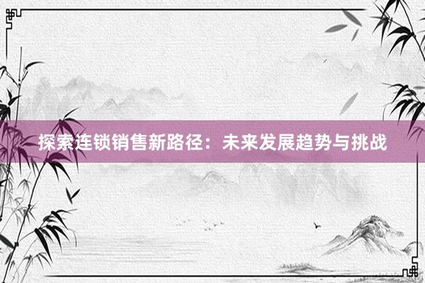 探索连锁销售新路径：未来发展趋势与挑战