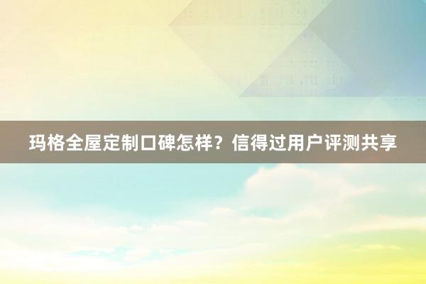 玛格全屋定制口碑怎样？信得过用户评测共享